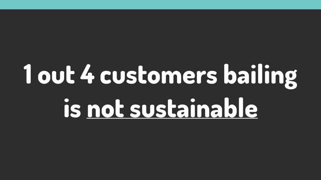 1 out 4 customers bailing
is not sustainable
