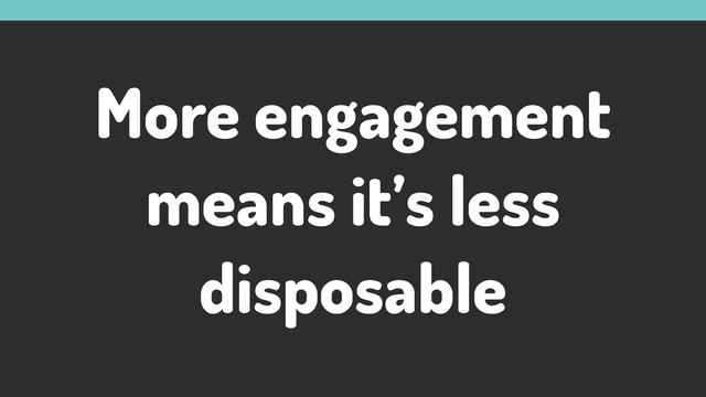 More engagement
means it’s less
disposable
