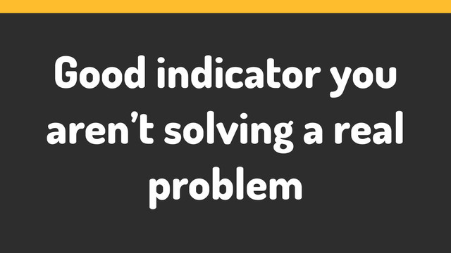Good indicator you
aren’t solving a real
problem
