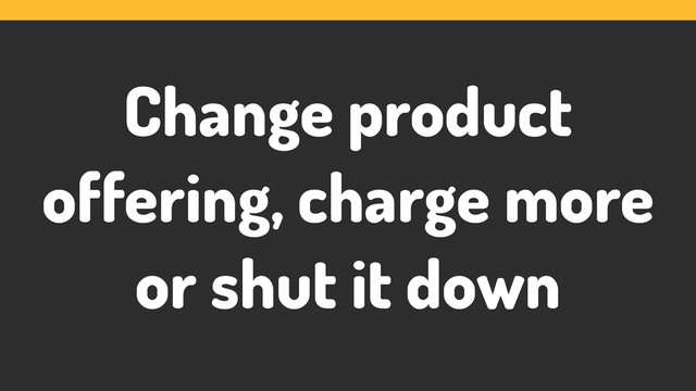 Change product
offering, charge more
or shut it down
