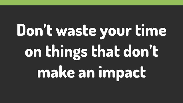 Don’t waste your time
on things that don’t
make an impact
