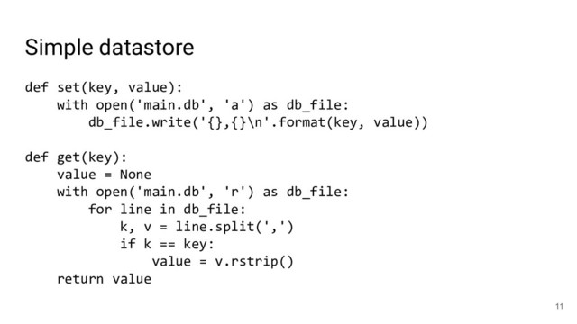 Simple datastore
def set(key, value):
with open('main.db', 'a') as db_file:
db_file.write('{},{}\n'.format(key, value))
def get(key):
value = None
with open('main.db', 'r') as db_file:
for line in db_file:
k, v = line.split(',')
if k == key:
value = v.rstrip()
return value
11
