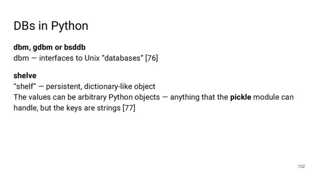DBs in Python
dbm, gdbm or bsddb
dbm — interfaces to Unix “databases” [76]
shelve
“shelf” — persistent, dictionary-like object
The values can be arbitrary Python objects — anything that the pickle module can
handle, but the keys are strings [77]
102
