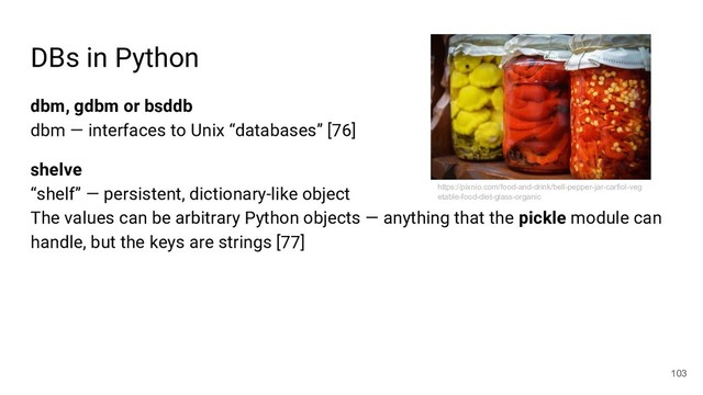 DBs in Python
dbm, gdbm or bsddb
dbm — interfaces to Unix “databases” [76]
shelve
“shelf” — persistent, dictionary-like object
The values can be arbitrary Python objects — anything that the pickle module can
handle, but the keys are strings [77]
103
https://pixnio.com/food-and-drink/bell-pepper-jar-carfiol-veg
etable-food-diet-glass-organic
