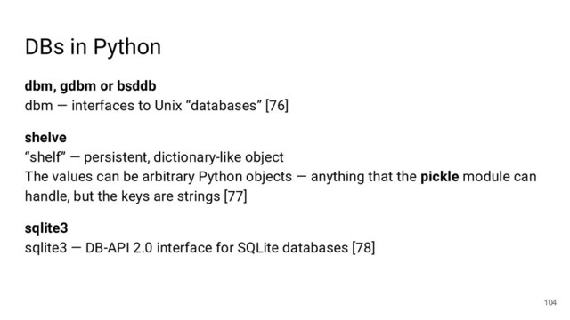 DBs in Python
dbm, gdbm or bsddb
dbm — interfaces to Unix “databases” [76]
shelve
“shelf” — persistent, dictionary-like object
The values can be arbitrary Python objects — anything that the pickle module can
handle, but the keys are strings [77]
sqlite3
sqlite3 — DB-API 2.0 interface for SQLite databases [78]
104
