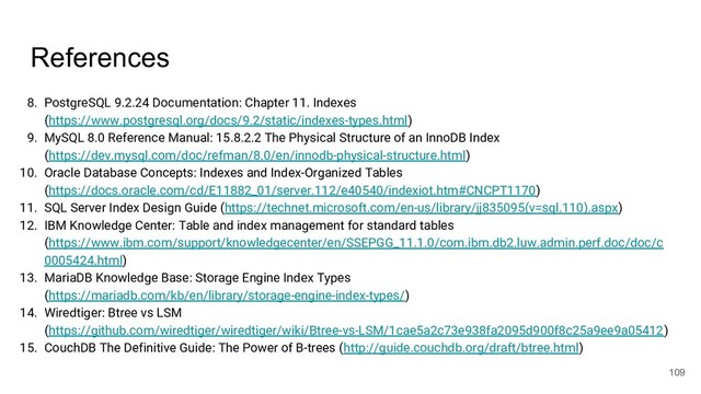 References
8. PostgreSQL 9.2.24 Documentation: Chapter 11. Indexes
(https://www.postgresql.org/docs/9.2/static/indexes-types.html)
9. MySQL 8.0 Reference Manual: 15.8.2.2 The Physical Structure of an InnoDB Index
(https://dev.mysql.com/doc/refman/8.0/en/innodb-physical-structure.html)
10. Oracle Database Concepts: Indexes and Index-Organized Tables
(https://docs.oracle.com/cd/E11882_01/server.112/e40540/indexiot.htm#CNCPT1170)
11. SQL Server Index Design Guide (https://technet.microsoft.com/en-us/library/jj835095(v=sql.110).aspx)
12. IBM Knowledge Center: Table and index management for standard tables
(https://www.ibm.com/support/knowledgecenter/en/SSEPGG_11.1.0/com.ibm.db2.luw.admin.perf.doc/doc/c
0005424.html)
13. MariaDB Knowledge Base: Storage Engine Index Types
(https://mariadb.com/kb/en/library/storage-engine-index-types/)
14. Wiredtiger: Btree vs LSM
(https://github.com/wiredtiger/wiredtiger/wiki/Btree-vs-LSM/1cae5a2c73e938fa2095d900f8c25a9ee9a05412)
15. CouchDB The Definitive Guide: The Power of B-trees (http://guide.couchdb.org/draft/btree.html)
109
