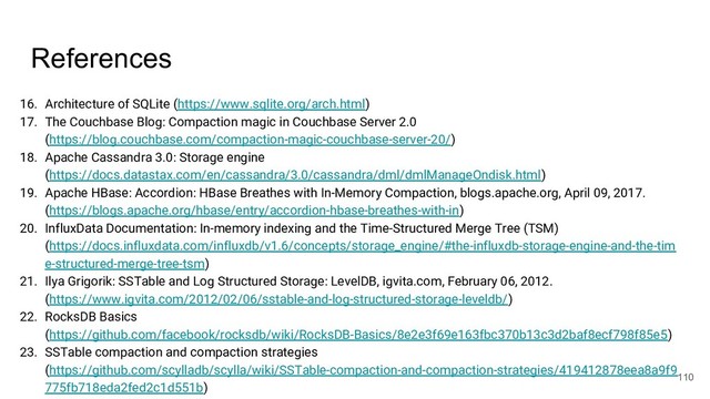 References
16. Architecture of SQLite (https://www.sqlite.org/arch.html)
17. The Couchbase Blog: Compaction magic in Couchbase Server 2.0
(https://blog.couchbase.com/compaction-magic-couchbase-server-20/)
18. Apache Cassandra 3.0: Storage engine
(https://docs.datastax.com/en/cassandra/3.0/cassandra/dml/dmlManageOndisk.html)
19. Apache HBase: Accordion: HBase Breathes with In-Memory Compaction, blogs.apache.org, April 09, 2017.
(https://blogs.apache.org/hbase/entry/accordion-hbase-breathes-with-in)
20. InfluxData Documentation: In-memory indexing and the Time-Structured Merge Tree (TSM)
(https://docs.influxdata.com/influxdb/v1.6/concepts/storage_engine/#the-influxdb-storage-engine-and-the-tim
e-structured-merge-tree-tsm)
21. Ilya Grigorik: SSTable and Log Structured Storage: LevelDB, igvita.com, February 06, 2012.
(https://www.igvita.com/2012/02/06/sstable-and-log-structured-storage-leveldb/)
22. RocksDB Basics
(https://github.com/facebook/rocksdb/wiki/RocksDB-Basics/8e2e3f69e163fbc370b13c3d2baf8ecf798f85e5)
23. SSTable compaction and compaction strategies
(https://github.com/scylladb/scylla/wiki/SSTable-compaction-and-compaction-strategies/419412878eea8a9f9
775fb718eda2fed2c1d551b)
110
