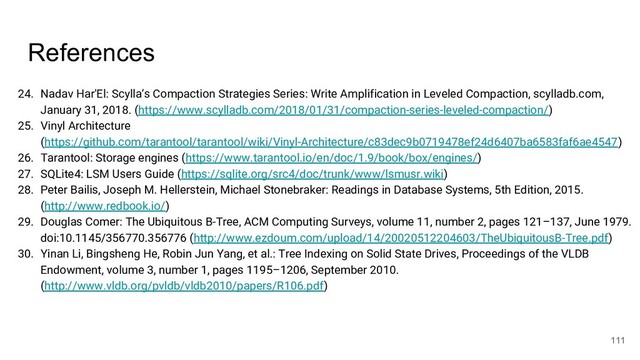 References
24. Nadav Har'El: Scylla’s Compaction Strategies Series: Write Amplification in Leveled Compaction, scylladb.com,
January 31, 2018. (https://www.scylladb.com/2018/01/31/compaction-series-leveled-compaction/)
25. Vinyl Architecture
(https://github.com/tarantool/tarantool/wiki/Vinyl-Architecture/c83dec9b0719478ef24d6407ba6583faf6ae4547)
26. Tarantool: Storage engines (https://www.tarantool.io/en/doc/1.9/book/box/engines/)
27. SQLite4: LSM Users Guide (https://sqlite.org/src4/doc/trunk/www/lsmusr.wiki)
28. Peter Bailis, Joseph M. Hellerstein, Michael Stonebraker: Readings in Database Systems, 5th Edition, 2015.
(http://www.redbook.io/)
29. Douglas Comer: The Ubiquitous B-Tree, ACM Computing Surveys, volume 11, number 2, pages 121–137, June 1979.
doi:10.1145/356770.356776 (http://www.ezdoum.com/upload/14/20020512204603/TheUbiquitousB-Tree.pdf)
30. Yinan Li, Bingsheng He, Robin Jun Yang, et al.: Tree Indexing on Solid State Drives, Proceedings of the VLDB
Endowment, volume 3, number 1, pages 1195–1206, September 2010.
(http://www.vldb.org/pvldb/vldb2010/papers/R106.pdf)
111
