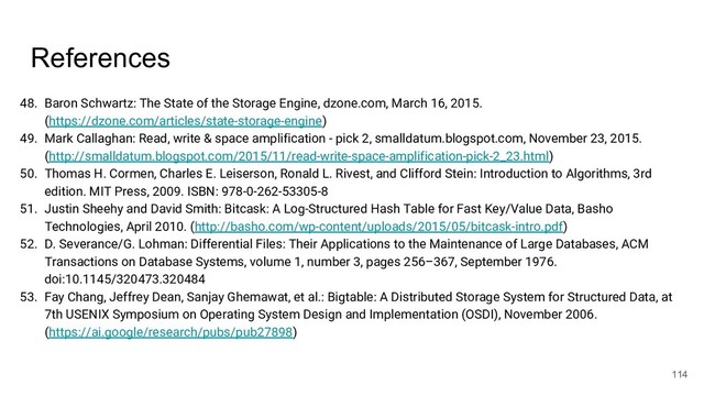 References
48. Baron Schwartz: The State of the Storage Engine, dzone.com, March 16, 2015.
(https://dzone.com/articles/state-storage-engine)
49. Mark Callaghan: Read, write & space amplification - pick 2, smalldatum.blogspot.com, November 23, 2015.
(http://smalldatum.blogspot.com/2015/11/read-write-space-amplification-pick-2_23.html)
50. Thomas H. Cormen, Charles E. Leiserson, Ronald L. Rivest, and Clifford Stein: Introduction to Algorithms, 3rd
edition. MIT Press, 2009. ISBN: 978-0-262-53305-8
51. Justin Sheehy and David Smith: Bitcask: A Log-Structured Hash Table for Fast Key/Value Data, Basho
Technologies, April 2010. (http://basho.com/wp-content/uploads/2015/05/bitcask-intro.pdf)
52. D. Severance/G. Lohman: Differential Files: Their Applications to the Maintenance of Large Databases, ACM
Transactions on Database Systems, volume 1, number 3, pages 256–367, September 1976.
doi:10.1145/320473.320484
53. Fay Chang, Jeffrey Dean, Sanjay Ghemawat, et al.: Bigtable: A Distributed Storage System for Structured Data, at
7th USENIX Symposium on Operating System Design and Implementation (OSDI), November 2006.
(https://ai.google/research/pubs/pub27898)
114
