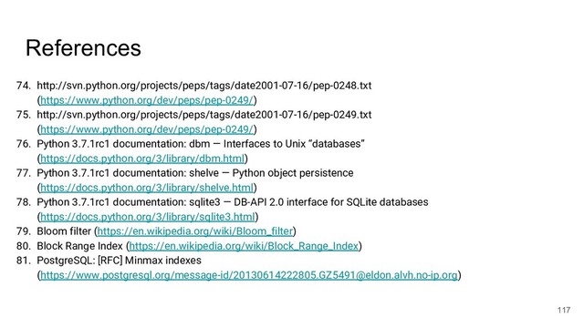 References
74. http://svn.python.org/projects/peps/tags/date2001-07-16/pep-0248.txt
(https://www.python.org/dev/peps/pep-0249/)
75. http://svn.python.org/projects/peps/tags/date2001-07-16/pep-0249.txt
(https://www.python.org/dev/peps/pep-0249/)
76. Python 3.7.1rc1 documentation: dbm — Interfaces to Unix “databases”
(https://docs.python.org/3/library/dbm.html)
77. Python 3.7.1rc1 documentation: shelve — Python object persistence
(https://docs.python.org/3/library/shelve.html)
78. Python 3.7.1rc1 documentation: sqlite3 — DB-API 2.0 interface for SQLite databases
(https://docs.python.org/3/library/sqlite3.html)
79. Bloom filter (https://en.wikipedia.org/wiki/Bloom_filter)
80. Block Range Index (https://en.wikipedia.org/wiki/Block_Range_Index)
81. PostgreSQL: [RFC] Minmax indexes
(https://www.postgresql.org/message-id/20130614222805.GZ5491@eldon.alvh.no-ip.org)
117
