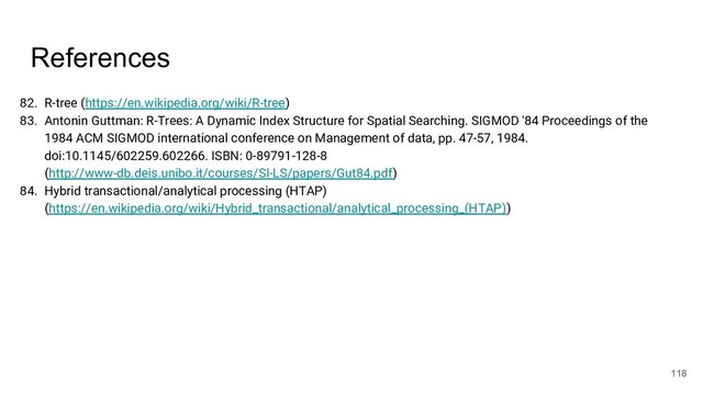 References
82. R-tree (https://en.wikipedia.org/wiki/R-tree)
83. Antonin Guttman: R-Trees: A Dynamic Index Structure for Spatial Searching. SIGMOD '84 Proceedings of the
1984 ACM SIGMOD international conference on Management of data, pp. 47-57, 1984.
doi:10.1145/602259.602266. ISBN: 0-89791-128-8
(http://www-db.deis.unibo.it/courses/SI-LS/papers/Gut84.pdf)
84. Hybrid transactional/analytical processing (HTAP)
(https://en.wikipedia.org/wiki/Hybrid_transactional/analytical_processing_(HTAP))
118
