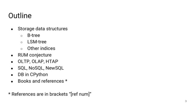 Outline
● Storage data structures
○ B-tree
○ LSM-tree
○ Other indices
● RUM conjecture
● OLTP, OLAP, HTAP
● SQL, NoSQL, NewSQL
● DB in CPython
● Books and references *
* References are in brackets “[ref num]”
3
