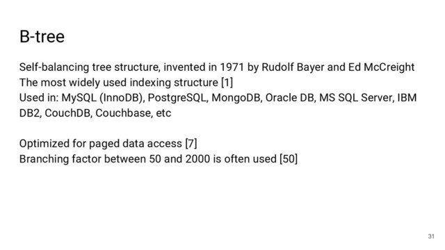 B-tree
31
Self-balancing tree structure, invented in 1971 by Rudolf Bayer and Ed McCreight
The most widely used indexing structure [1]
Used in: MySQL (InnoDB), PostgreSQL, MongoDB, Oracle DB, MS SQL Server, IBM
DB2, CouchDB, Couchbase, etc
Optimized for paged data access [7]
Branching factor between 50 and 2000 is often used [50]

