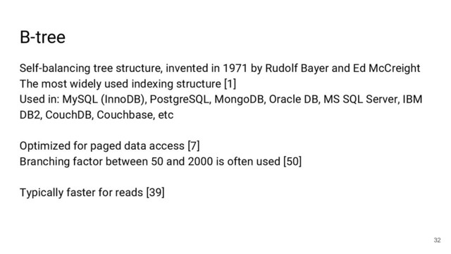 B-tree
32
Self-balancing tree structure, invented in 1971 by Rudolf Bayer and Ed McCreight
The most widely used indexing structure [1]
Used in: MySQL (InnoDB), PostgreSQL, MongoDB, Oracle DB, MS SQL Server, IBM
DB2, CouchDB, Couchbase, etc
Optimized for paged data access [7]
Branching factor between 50 and 2000 is often used [50]
Typically faster for reads [39]
