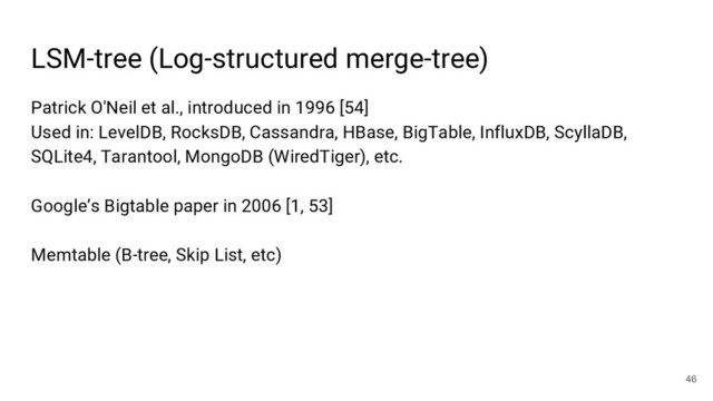 Patrick O'Neil et al., introduced in 1996 [54]
Used in: LevelDB, RocksDB, Cassandra, HBase, BigTable, InfluxDB, ScyllaDB,
SQLite4, Tarantool, MongoDB (WiredTiger), etc.
Google’s Bigtable paper in 2006 [1, 53]
Memtable (B-tree, Skip List, etc)
LSM-tree (Log-structured merge-tree)
46
