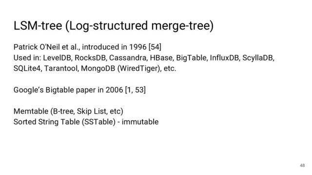 Patrick O'Neil et al., introduced in 1996 [54]
Used in: LevelDB, RocksDB, Cassandra, HBase, BigTable, InfluxDB, ScyllaDB,
SQLite4, Tarantool, MongoDB (WiredTiger), etc.
Google’s Bigtable paper in 2006 [1, 53]
Memtable (B-tree, Skip List, etc)
Sorted String Table (SSTable) - immutable
LSM-tree (Log-structured merge-tree)
48
