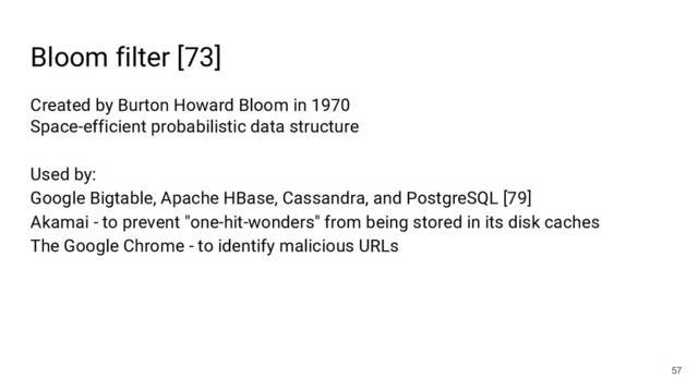 Bloom filter [73]
57
Created by Burton Howard Bloom in 1970
Space-efficient probabilistic data structure
Used by:
Google Bigtable, Apache HBase, Cassandra, and PostgreSQL [79]
Akamai - to prevent "one-hit-wonders" from being stored in its disk caches
The Google Chrome - to identify malicious URLs

