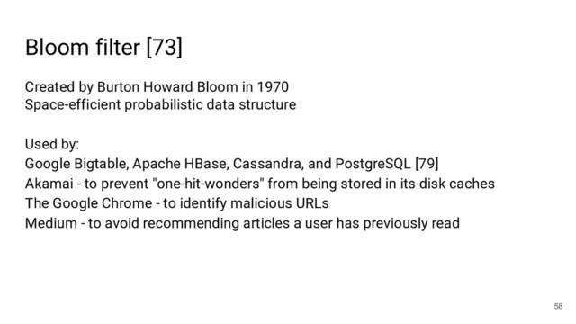 Bloom filter [73]
58
Created by Burton Howard Bloom in 1970
Space-efficient probabilistic data structure
Used by:
Google Bigtable, Apache HBase, Cassandra, and PostgreSQL [79]
Akamai - to prevent "one-hit-wonders" from being stored in its disk caches
The Google Chrome - to identify malicious URLs
Medium - to avoid recommending articles a user has previously read
