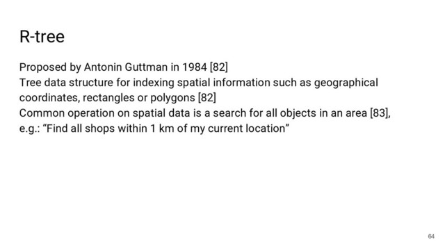 R-tree
64
Proposed by Antonin Guttman in 1984 [82]
Tree data structure for indexing spatial information such as geographical
coordinates, rectangles or polygons [82]
Common operation on spatial data is a search for all objects in an area [83],
e.g.: “Find all shops within 1 km of my current location”
