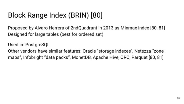 Block Range Index (BRIN) [80]
70
Proposed by Alvaro Herrera of 2ndQuadrant in 2013 as Minmax index [80, 81]
Designed for large tables (best for ordered set)
Used in: PostgreSQL
Other vendors have similar features: Oracle "storage indexes", Netezza “zone
maps”, Infobright “data packs”, MonetDB, Apache Hive, ORC, Parquet [80, 81]
