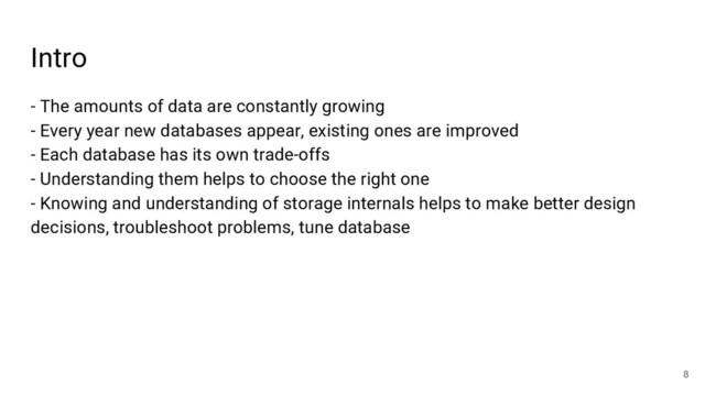Intro
- The amounts of data are constantly growing
- Every year new databases appear, existing ones are improved
- Each database has its own trade-offs
- Understanding them helps to choose the right one
- Knowing and understanding of storage internals helps to make better design
decisions, troubleshoot problems, tune database
8

