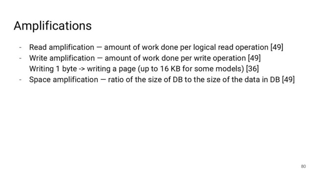 - Read amplification — amount of work done per logical read operation [49]
- Write amplification — amount of work done per write operation [49]
Writing 1 byte -> writing a page (up to 16 KB for some models) [36]
- Space amplification — ratio of the size of DB to the size of the data in DB [49]
80
Amplifications
