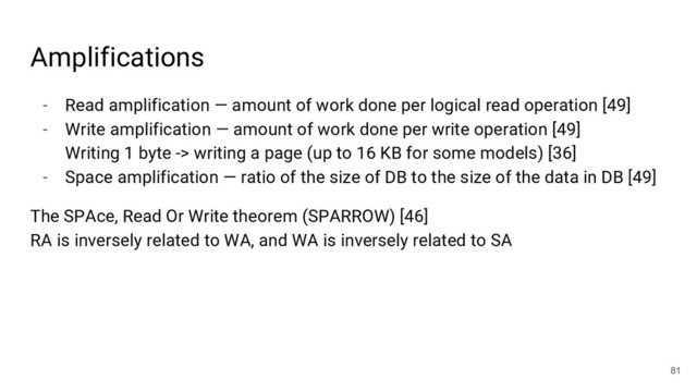 - Read amplification — amount of work done per logical read operation [49]
- Write amplification — amount of work done per write operation [49]
Writing 1 byte -> writing a page (up to 16 KB for some models) [36]
- Space amplification — ratio of the size of DB to the size of the data in DB [49]
The SPAce, Read Or Write theorem (SPARROW) [46]
RA is inversely related to WA, and WA is inversely related to SA
81
Amplifications
