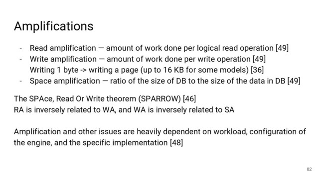 - Read amplification — amount of work done per logical read operation [49]
- Write amplification — amount of work done per write operation [49]
Writing 1 byte -> writing a page (up to 16 KB for some models) [36]
- Space amplification — ratio of the size of DB to the size of the data in DB [49]
The SPAce, Read Or Write theorem (SPARROW) [46]
RA is inversely related to WA, and WA is inversely related to SA
Amplification and other issues are heavily dependent on workload, configuration of
the engine, and the specific implementation [48]
82
Amplifications

