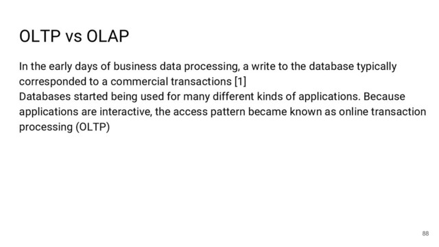 OLTP vs OLAP
88
In the early days of business data processing, a write to the database typically
corresponded to a commercial transactions [1]
Databases started being used for many different kinds of applications. Because
applications are interactive, the access pattern became known as online transaction
processing (OLTP)
