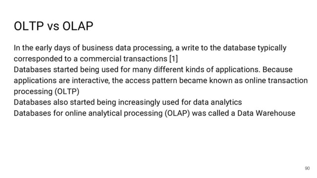 OLTP vs OLAP
90
In the early days of business data processing, a write to the database typically
corresponded to a commercial transactions [1]
Databases started being used for many different kinds of applications. Because
applications are interactive, the access pattern became known as online transaction
processing (OLTP)
Databases also started being increasingly used for data analytics
Databases for online analytical processing (OLAP) was called a Data Warehouse
