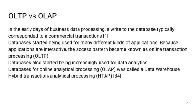 OLTP vs OLAP
91
In the early days of business data processing, a write to the database typically
corresponded to a commercial transactions [1]
Databases started being used for many different kinds of applications. Because
applications are interactive, the access pattern became known as online transaction
processing (OLTP)
Databases also started being increasingly used for data analytics
Databases for online analytical processing (OLAP) was called a Data Warehouse
Hybrid transaction/analytical processing (HTAP) [84]
