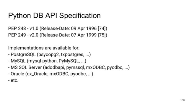 Python DB API Specification
PEP 248 - v1.0 (Release-Date: 09 Apr 1996 [74])
PEP 249 - v2.0 (Release-Date: 07 Apr 1999 [75])
Implementations are available for:
- PostgreSQL (psycopg2, txpostgres, ...)
- MySQL (mysql-python, PyMySQL, ...)
- MS SQL Server (adodbapi, pymssql, mxODBC, pyodbc, ...)
- Oracle (cx_Oracle, mxODBC, pyodbc, ...)
- etc.
100
