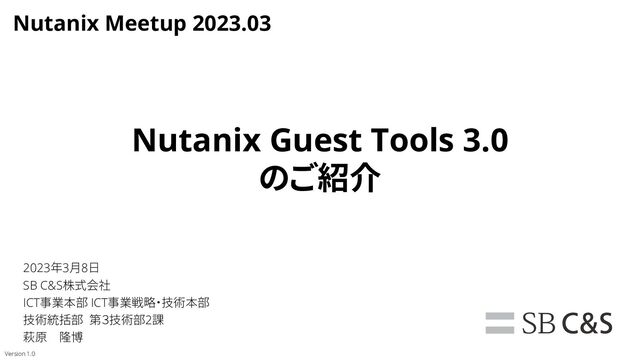 Nutanix Guest Tools 3.0
のご紹介
2023年3月8日
SB C&S株式会社
ICT事業本部 ICT事業戦略・技術本部
技術統括部 第３技術部2課
萩原 隆博
Version 1.0
Nutanix Meetup 2023.03
