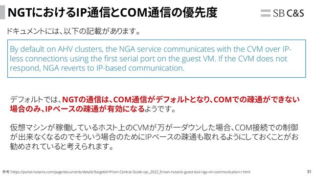 31
NGTにおけるIP通信とCOM通信の優先度
ドキュメントには、以下の記載があります。
参考：https://portal.nutanix.com/page/documents/details?targetId=Prism-Central-Guide-vpc_2022_9:man-nutanix-guest-tool-nga-vm-communication-r.html
By default on AHV clusters, the NGA service communicates with the CVM over IP-
less connections using the first serial port on the guest VM. If the CVM does not
respond, NGA reverts to IP-based communication.
デフォルトでは、NGTの通信は、COM通信がデフォルトとなり、COMでの疎通ができない
場合のみ、IPベースの疎通が有効になるようです。
仮想マシンが稼働しているホスト上のCVMが万が一ダウンした場合、COM接続での制御
が出来なくなるのでそういう場合のためにIPベースの疎通も取れるようにしておくことがお
勧めされていると考えられます。
