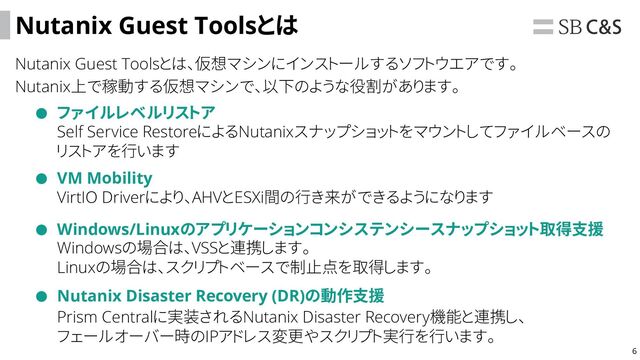 6
Nutanix Guest Toolsとは
Nutanix Guest Toolsとは、仮想マシンにインストールするソフトウエアです。
Nutanix上で稼動する仮想マシンで、以下のような役割があります。
ファイルレベルリストア
VM Mobility
Windows/Linuxのアプリケーションコンシステンシースナップショット取得支援
Self Service RestoreによるNutanixスナップショットをマウントしてファイルベースの
リストアを行います
VirtIO Driverにより、AHVとESXi間の行き来ができるようになります
Windowsの場合は、VSSと連携します。
Linuxの場合は、スクリプトベースで制止点を取得します。
Nutanix Disaster Recovery (DR)の動作支援
Prism Centralに実装されるNutanix Disaster Recovery機能と連携し、
フェールオーバー時のIPアドレス変更やスクリプト実行を行います。
