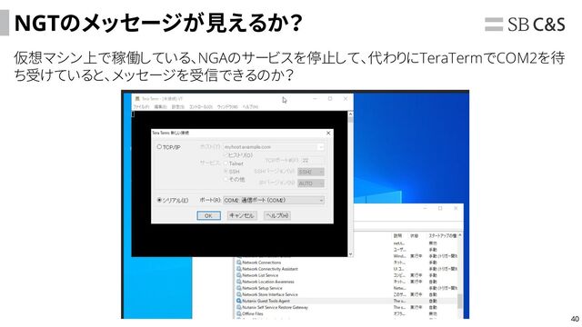 40
NGTのメッセージが見えるか？
仮想マシン上で稼働している、NGAのサービスを停止して、代わりにTeraTermでCOM2を待
ち受けていると、メッセージを受信できるのか？
