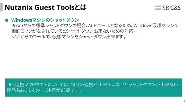 7
Nutanix Guest Toolsとは
Windowsマシンのシャットダウン
Prismからの標準シャットダウンの場合、ACPIコールとなるため、Windows仮想マシンで
画面ロックがなされているとシャットダウン出来ないための対応。
NGTからのコールで、仮想マシンをシャットダウン出来ます。
UPS連携ソフトウエアによっては、NGTの連携が出来ていないとシャットダウンが出来ない
製品もありますので、注意が必要です。
