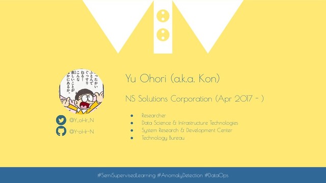 Yu Ohori (a.k.a. Kon)
NS Solutions Corporation (Apr 2017 - )
● Researcher
● Data Science & Infrastructure Technologies
● System Research & Development Center
● Technology Bureau
@Y_oHr_N
@Y-oHr-N
#SemiSupervisedLearning #AnomalyDetection #DataOps
