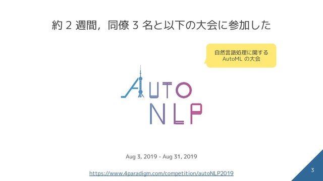 約 2 週間，同僚 3 名と以下の大会に参加した
3
自然言語処理に関する
AutoML の大会
Aug 3, 2019 - Aug 31, 2019
https://www.4paradigm.com/competition/autoNLP2019
