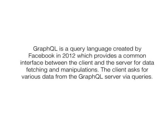 GraphQL is a query language created by
Facebook in 2012 which provides a common
interface between the client and the server for data
fetching and manipulations. The client asks for
various data from the GraphQL server via queries.
