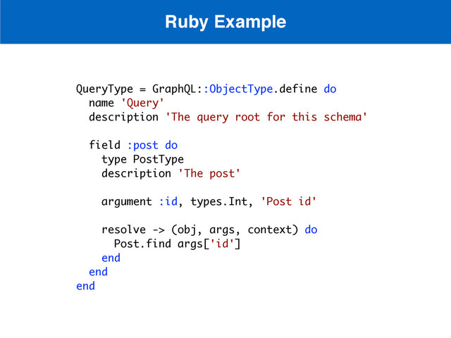 QueryType = GraphQL::ObjectType.define do
name 'Query'
description 'The query root for this schema'
field :post do
type PostType
description 'The post'
argument :id, types.Int, 'Post id'
resolve -> (obj, args, context) do
Post.find args['id']
end
end
end
Ruby Example
