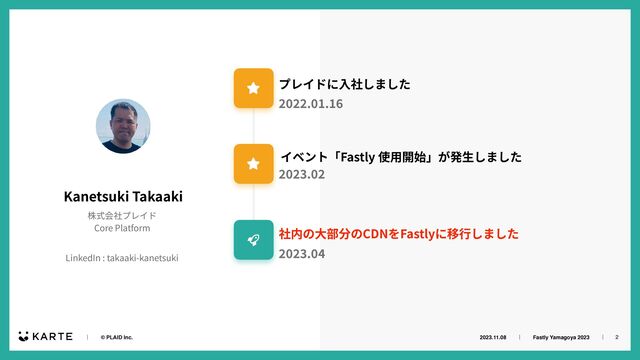 2023.11.08ɹɹʛɹɹFastly Yamagoya 2023ɹɹʛɹ
ɹɹʛɹɹ© PLAID Inc. 2
Kanetsuki Takaaki
株式会社プレイド


Core Platform
LinkedIn : takaaki-kanetsuki
プレイドに⼊社しました
6
イベント「Fastly 使⽤開始」が発⽣しました
2
社内の⼤部分のCDNをFastlyに移⾏しました
4
