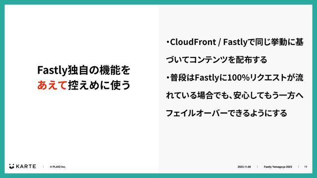 2023.11.08ɹɹʛɹɹFastly Yamagoya 2023ɹɹʛɹ
ɹɹʛɹɹ© PLAID Inc. 19
Fastly独⾃の機能を


あえて控えめに使う
‧
CloudFront / Fastlyで同じ挙動に基
づいてコンテンツを配布する


‧
普段はFastlyに100%リクエストが流
れている場合でも、
安⼼してもう⼀⽅へ
フェイルオーバーできるようにする

