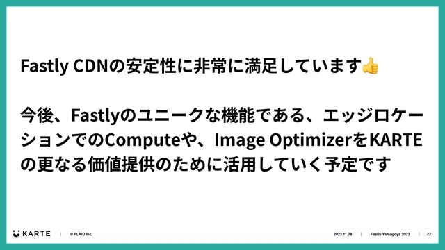 22
2023.11.08ɹɹʛɹɹFastly Yamagoya 2023ɹɹʛɹ
ɹɹʛɹɹ© PLAID Inc.
Fastly CDNの安定性に⾮常に満⾜しています👍


今後、Fastlyのユニークな機能である、エッジロケー
ションでのComputeや、Image OptimizerをKARTE
の更なる価値提供のために活⽤していく予定です


