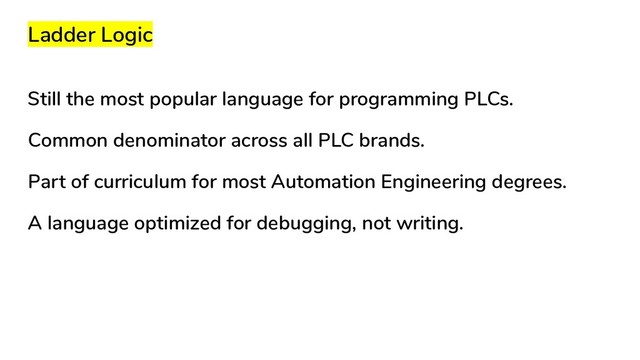 Ladder Logic
Still the most popular language for programming PLCs.
Common denominator across all PLC brands.
Part of curriculum for most Automation Engineering degrees.
A language optimized for debugging, not writing.
