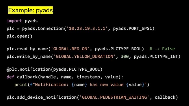 Example: pyads
import pyads
plc = pyads.Connection('10.23.19.3.1.1', pyads.PORT_SPS1)
plc.open()
plc.read_by_name('GLOBAL.RED_ON', pyads.PLCTYPE_BOOL) # → False
plc.write_by_name('GLOBAL.YELLOW_DURATION', 300, pyads.PLCTYPE_INT)
@plc.notification(pyads.PLCTYPE_BOOL)
def callback(handle, name, timestamp, value):
print(f"Notification: {name} has new value {value}")
plc.add_device_notification('GLOBAL.PEDESTRIAN_WAITING', callback)

