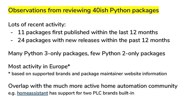 Observations from reviewing 40ish Python packages
Lots of recent activity:
- 11 packages ﬁrst published within the last 12 months
- 24 packages with new releases within the past 12 months
Many Python 3-only packages, few Python 2-only packages
Most activity in Europe*
* based on supported brands and package maintainer website information
Overlap with the much more active home automation community
e.g. homeassistant has support for two PLC brands built-in
