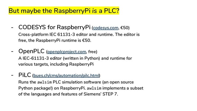 But maybe the RaspberryPi is a PLC?
- CODESYS for RaspberryPi (codesys.com, €50)
Cross-platform IEC 61131-3 editor and runtime. The editor is
free, the RaspberryPi runtime is €50.
- OpenPLC (openplcproject.com, free)
A IEC-61131-3 editor (written in Python) and runtime for
various targets, including RaspberryPi
- PiLC (bues.ch/cms/automation/pilc.html)
Runs the awlsim PLC simulation software (an open source
Python package!) on RaspberryPi. awlsim implements a subset
of the languages and features of Siemens’ STEP 7.
