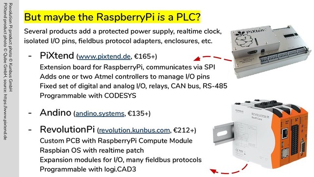 But maybe the RaspberryPi is a PLC?
Several products add a protected power supply, realtime clock,
isolated I/O pins, ﬁeldbus protocol adapters, enclosures, etc.
- PiXtend (www.pixtend.de, €165+)
Extension board for RaspberryPi, communicates via SPI
Adds one or two Atmel controllers to manage I/O pins
Fixed set of digital and analog I/O, relays, CAN bus, RS-485
Programmable with CODESYS
- Andino (andino.systems, €135+)
- RevolutionPi (revolution.kunbus.com, €212+)
Custom PCB with RaspberryPi Compute Module
Raspbian OS with realtime patch
Expansion modules for I/O, many ﬁeldbus protocols
Programmable with logi.CAD3
Revolution Pi product photo © Kunbus GmbH
PiXtend product photo © Qube GmbH, source: https://www.pixtend.de
