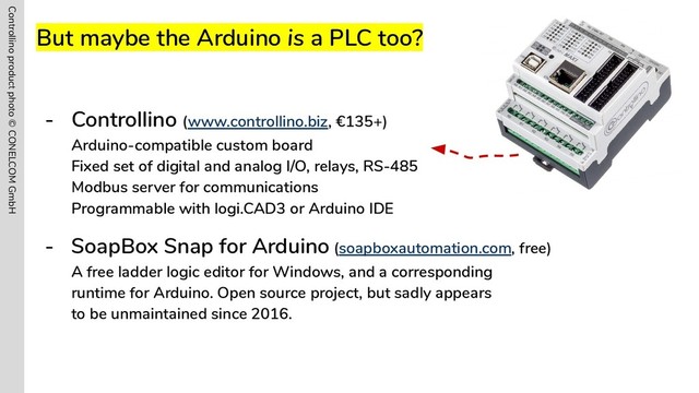 But maybe the Arduino is a PLC too?
- Controllino (www.controllino.biz, €135+)
Arduino-compatible custom board
Fixed set of digital and analog I/O, relays, RS-485
Modbus server for communications
Programmable with logi.CAD3 or Arduino IDE
- SoapBox Snap for Arduino (soapboxautomation.com, free)
A free ladder logic editor for Windows, and a corresponding
runtime for Arduino. Open source project, but sadly appears
to be unmaintained since 2016.
Controllino product photo © CONELCOM GmbH
